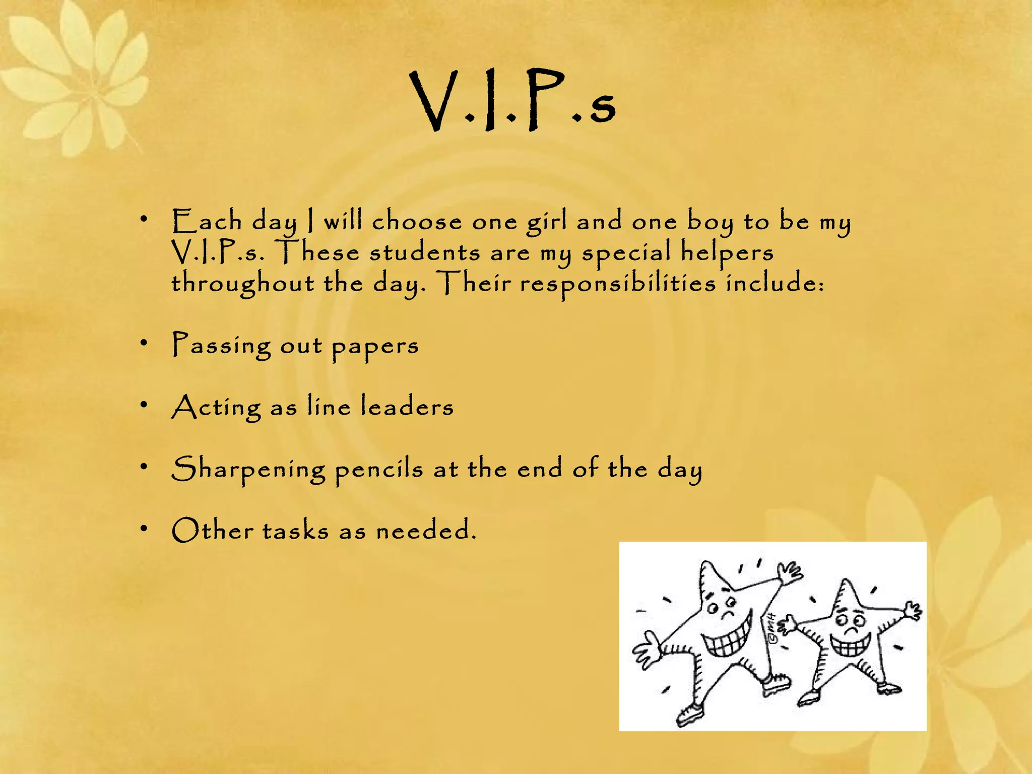 V.I.P.s
• Each day I will choose one girl and one boy to be my
V.I.P.s. These students are my special helpers
throughout the day. Their responsibilities include:
• Passing out papers
• Acting as line leaders
• Sharpening pencils at the end of the day
• Other tasks as needed.
 