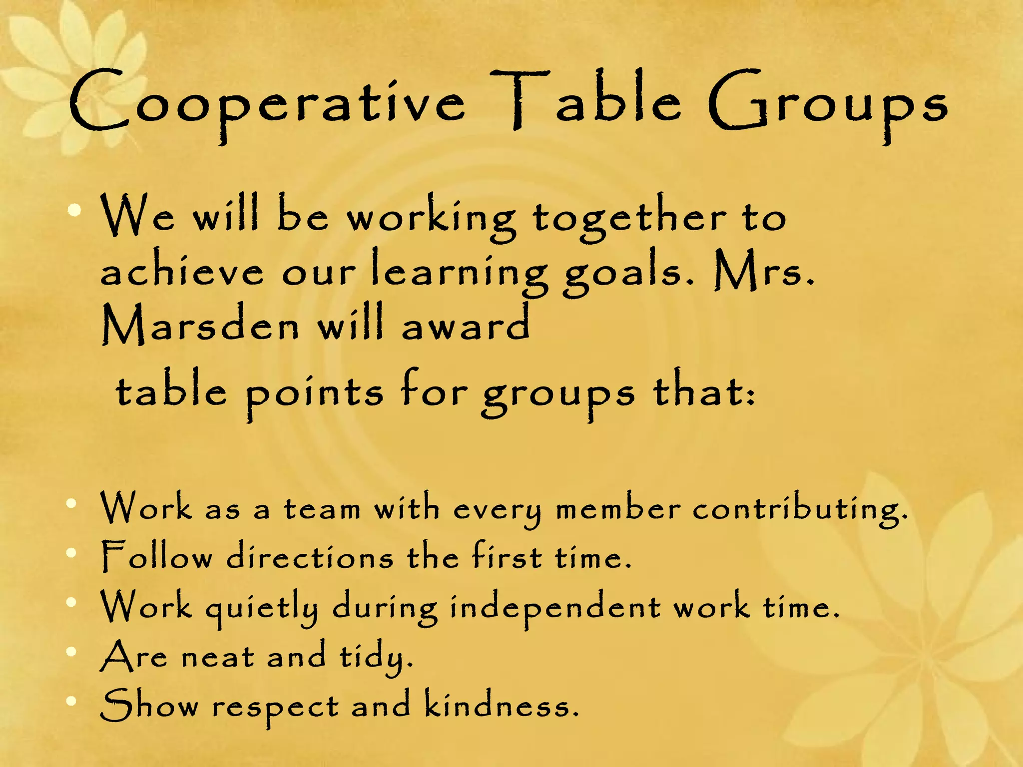 Cooperative Table Groups
• We will be working together to
achieve our learning goals. Mrs.
Marsden will award
table points for groups that:
• Work as a team with every member contributing.
• Follow directions the first time.
• Work quietly during independent work time.
• Are neat and tidy.
• Show respect and kindness.
 