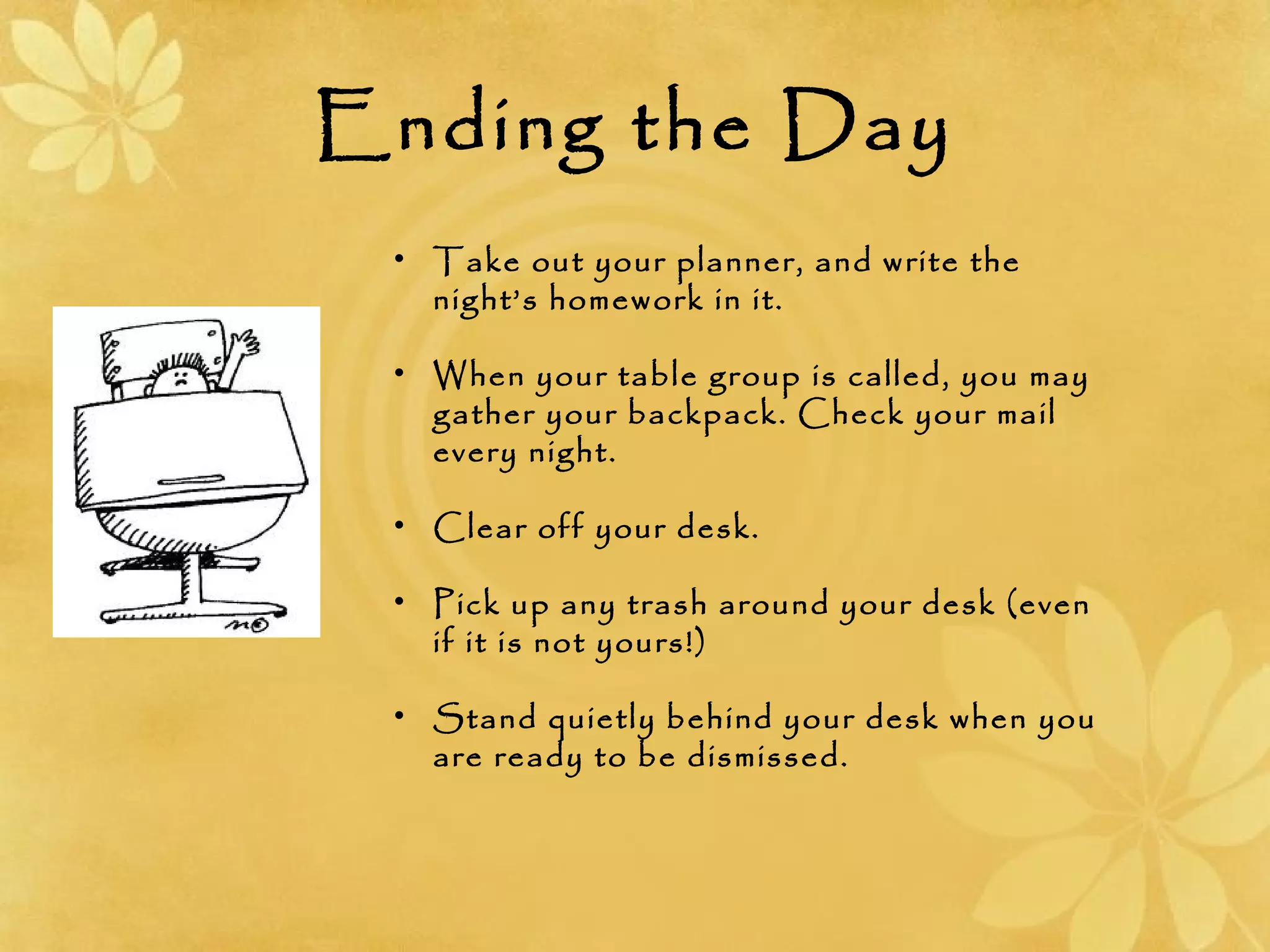 Ending the Day
• Take out your planner, and write the
night’s homework in it.
• When your table group is called, you may
gather your backpack. Check your mail
every night.
• Clear off your desk.
• Pick up any trash around your desk (even
if it is not yours!)
• Stand quietly behind your desk when you
are ready to be dismissed.
 