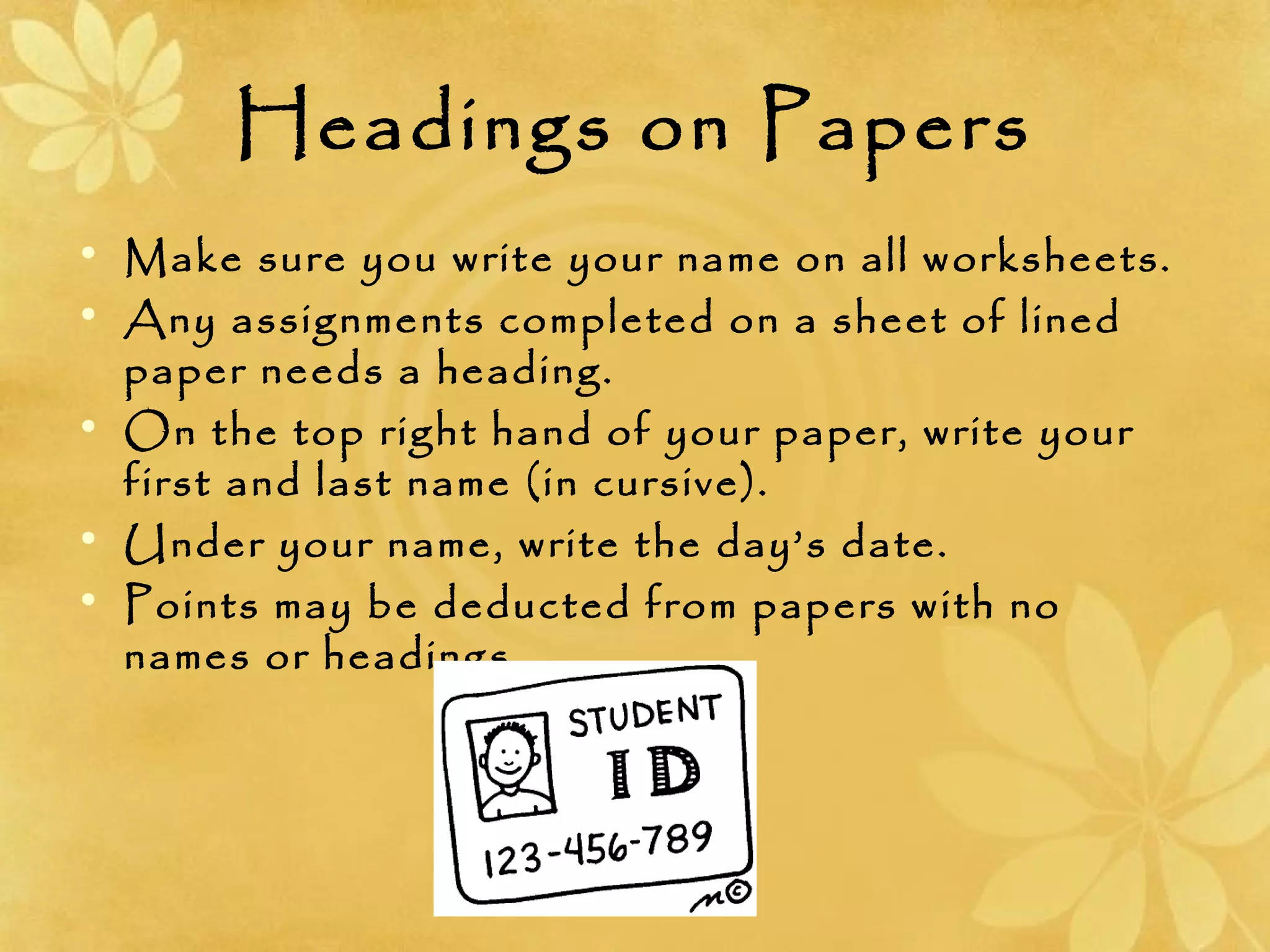 Headings on Papers
• Make sure you write your name on all worksheets.
• Any assignments completed on a sheet of lined
paper needs a heading.
• On the top right hand of your paper, write your
first and last name (in cursive).
• Under your name, write the day’s date.
• Points may be deducted from papers with no
names or headings.
 