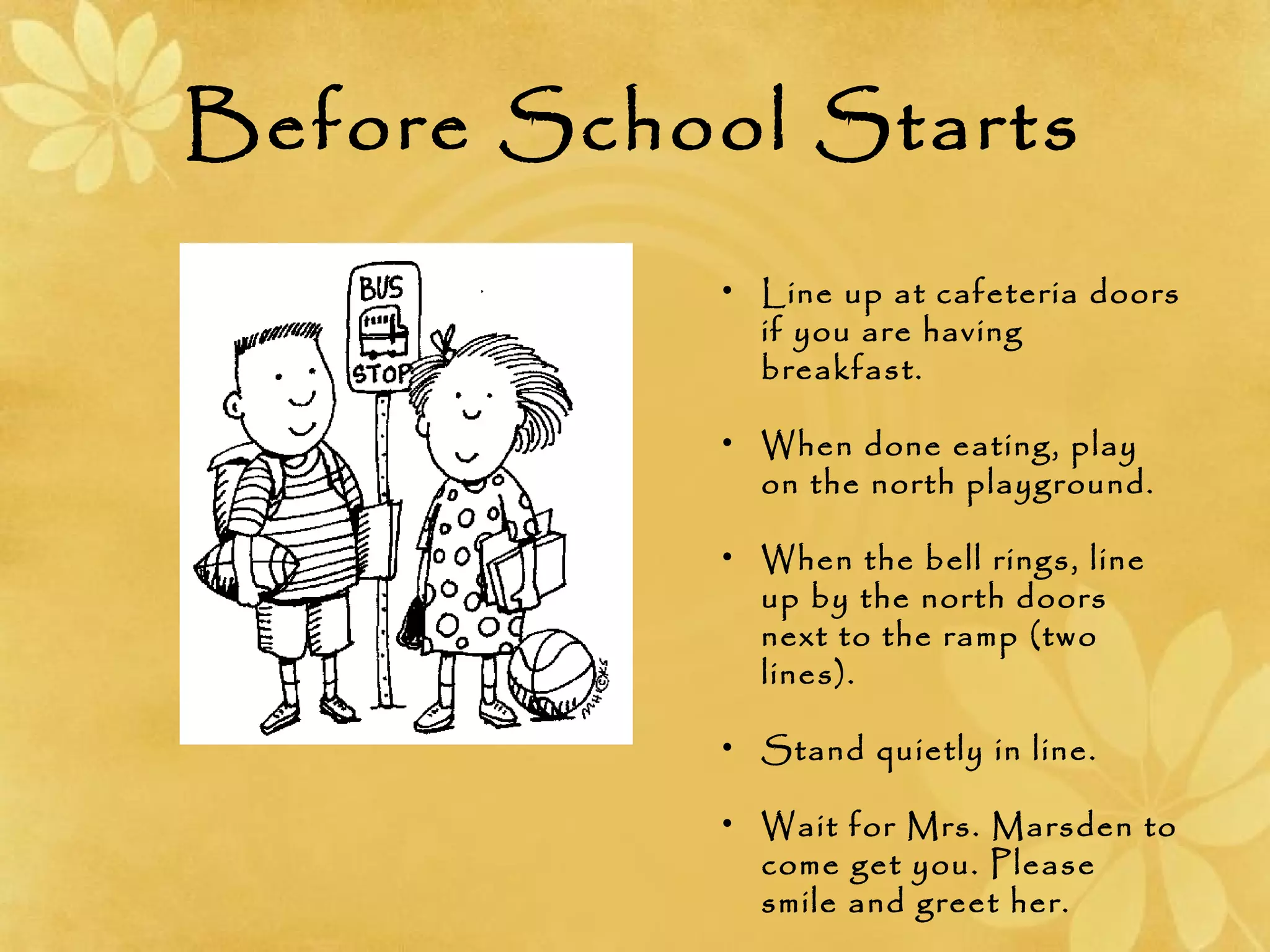 Before School Starts
• Line up at cafeteria doors
if you are having
breakfast.
• When done eating, play
on the north playground.
• When the bell rings, line
up by the north doors
next to the ramp (two
lines).
• Stand quietly in line.
• Wait for Mrs. Marsden to
come get you. Please
smile and greet her.
 