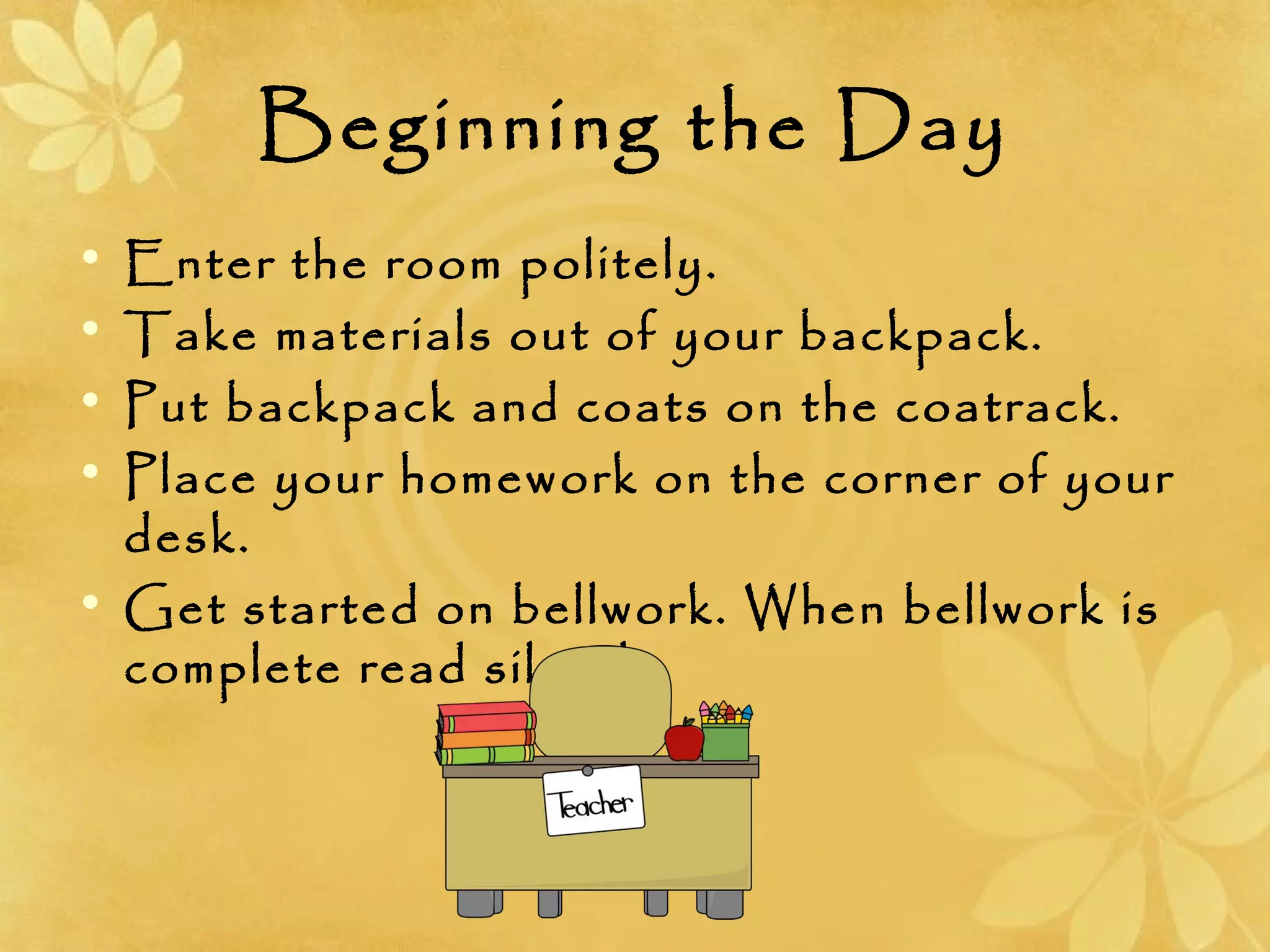 Beginning the Day
• Enter the room politely.
• Take materials out of your backpack.
• Put backpack and coats on the coatrack.
• Place your homework on the corner of your
desk.
• Get started on bellwork. When bellwork is
complete read silently.
 
