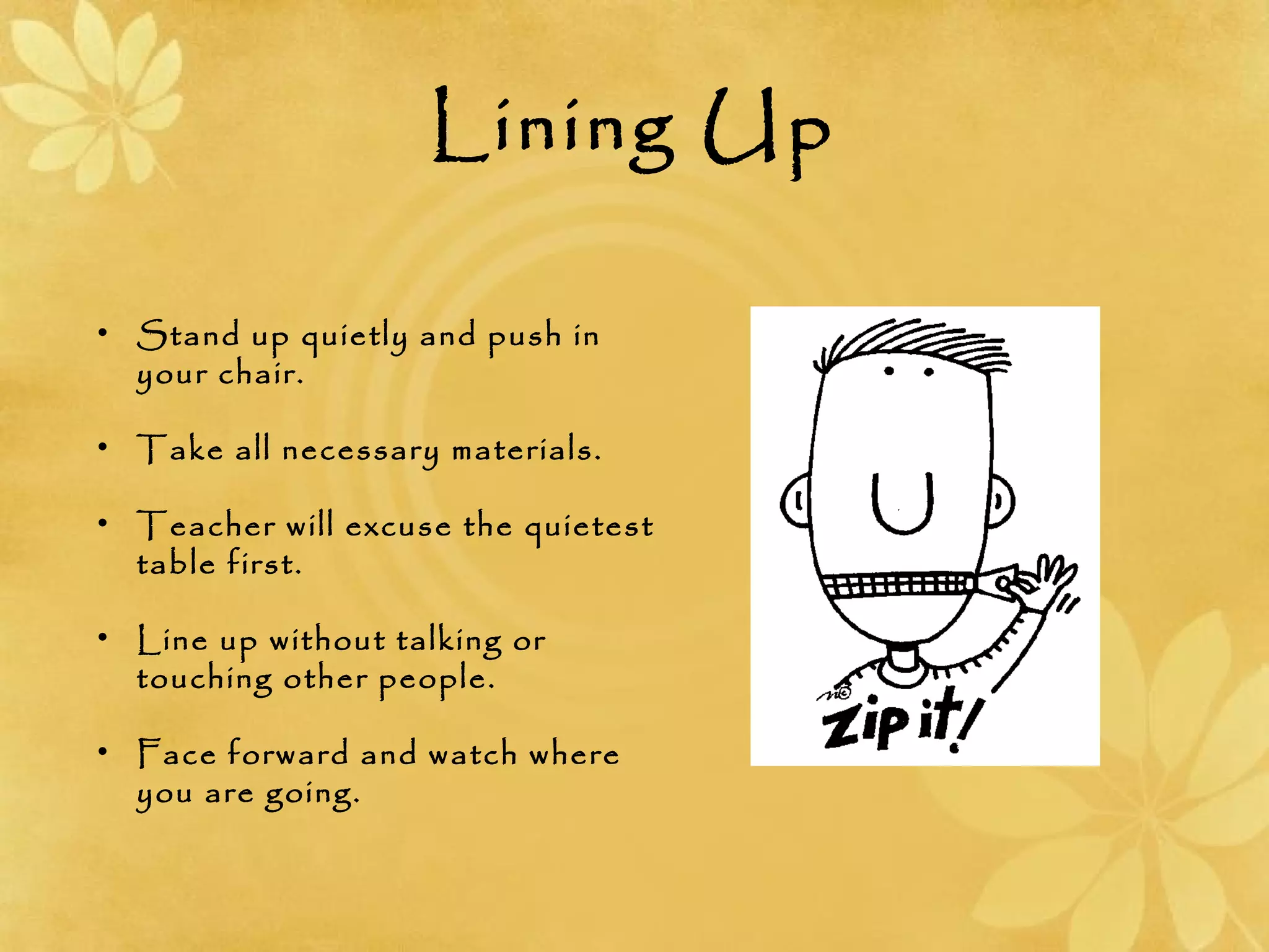Lining Up
• Stand up quietly and push in
your chair.
• Take all necessary materials.
• Teacher will excuse the quietest
table first.
• Line up without talking or
touching other people.
• Face forward and watch where
you are going.
 