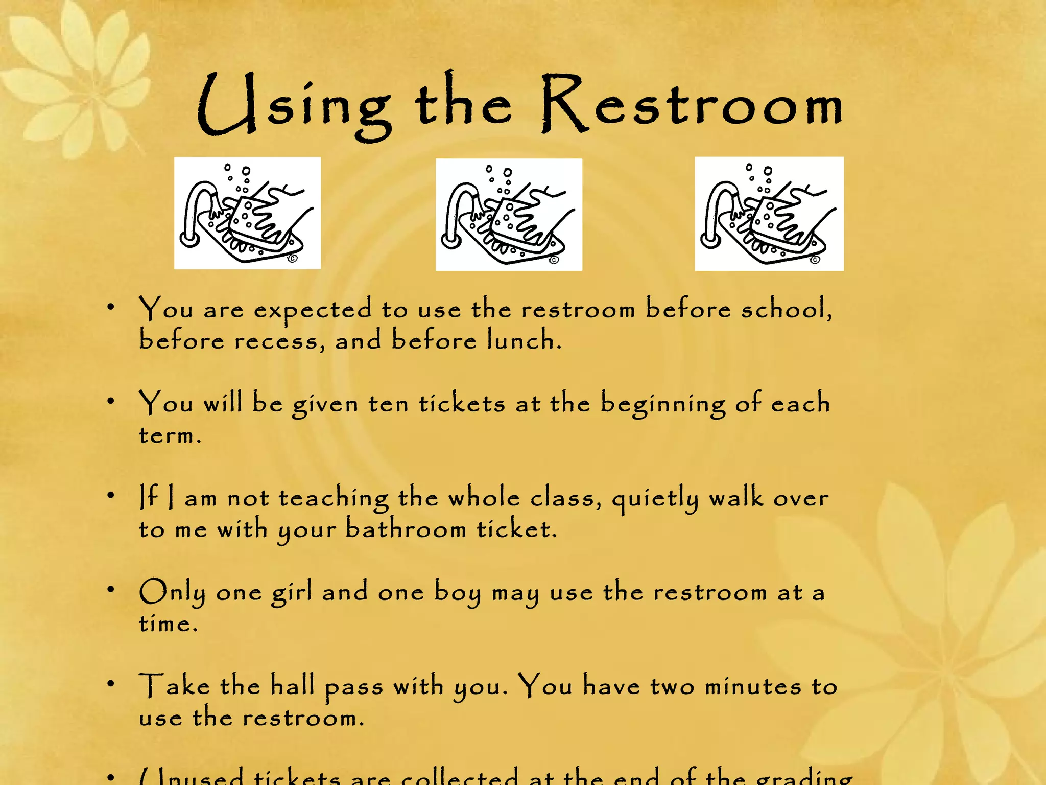 Using the Restroom
• You are expected to use the restroom before school,
before recess, and before lunch.
• You will be given ten tickets at the beginning of each
term.
• If I am not teaching the whole class, quietly walk over
to me with your bathroom ticket.
• Only one girl and one boy may use the restroom at a
time.
• Take the hall pass with you. You have two minutes to
use the restroom.
 