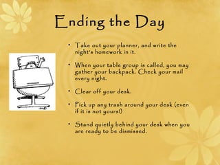Ending the Day
• Take out your planner, and write the
night’s homework in it.
• When your table group is called, you may
gather your backpack. Check your mail
every night.
• Clear off your desk.
• Pick up any trash around your desk (even
if it is not yours!)
• Stand quietly behind your desk when you
are ready to be dismissed.
 