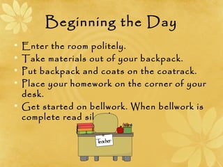 Beginning the Day
• Enter the room politely.
• Take materials out of your backpack.
• Put backpack and coats on the coatrack.
• Place your homework on the corner of your
desk.
• Get started on bellwork. When bellwork is
complete read silently.
 