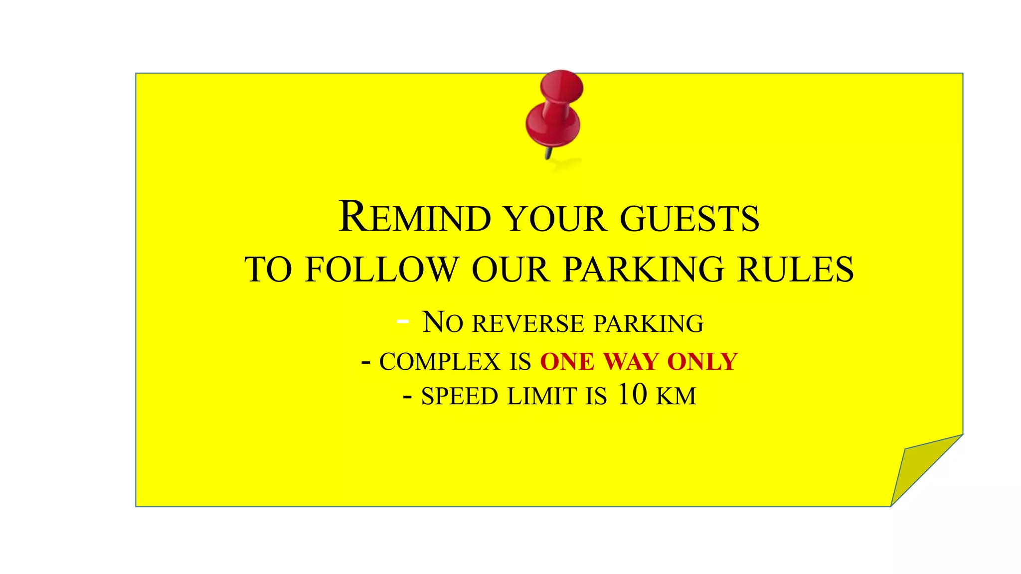 REMIND YOUR GUESTS
TO FOLLOW OUR PARKING RULES
- NO REVERSE PARKING
- COMPLEX IS ONE WAY ONLY
- SPEED LIMIT IS 10 KM
 