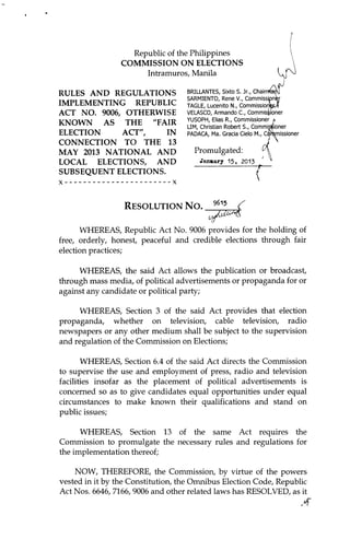 1




                       Republic of the Philippines
                     COMMISSION ON ELECTIONS
                          Intramuros, Manila

    RULES AND REGULATIONS                BRILLANTES, Sixto S. Jr., Chairn
                                         SARMIENTO, Rene V., Commissipni!
    IMPLEMENTING REPUBLIC                TAGLE, Lucenito N., CommissionW,
    ACT NO. 9006, OTHERWISE              VELASCO, Armando C., Commissioner
                                         YUSOPH, Elias R., Commissioner
    KNOWN AS THE "FAIR                   LIM, Christian Robert S., Commissioner
    ELECTION     ACT",    IN             PADACA, Ma. Gracia Cielo M., Ccfromissioner
    CONNECTION TO THE 13
    MAY 2013 NATIONAL AND                  Promulgated:
    LOCAL ELECTIONS, AND                     Janmary 15    , 2013
    SUBSEQUENT ELECTIONS.



                      R e s o l u t io n N o .     96'?     <

          WHEREAS, Republic Act No. 9006 provides for the holding of
    free, orderly, honest, peaceful and credible elections through fair
    election practices;

         WHEREAS, the said Act allows the publication or broadcast,
    through mass media, of political advertisements or propaganda for or
    against any candidate or political party;

         WHEREAS, Section 3 of the said Act provides that election
    propaganda, whether on television, cable television, radio
    newspapers or any other medium shall be subject to the supervision
    and regulation of the Commission on Elections;

           WHEREAS, Section 6.4 of the said Act directs the Commission
    to supervise the use and employment of press, radio and television
    facilities insofar as the placement of political advertisements is
    concerned so as to give candidates equal opportunities under equal
    circumstances to make known their qualifications and stand on
    public issues;

          WHEREAS, Section 13 of the same Act requires the
    Commission to promulgate the necessary rules and regulations for
    the implementation thereof;

        NOW, THEREFORE, the Commission, by virtue of the powers
    vested in it by the Constitution, the Omnibus Election Code, Republic
    Act Nos. 6646, 7166, 9006 and other related laws has RESOLVED, as it
                                                                                       A
 