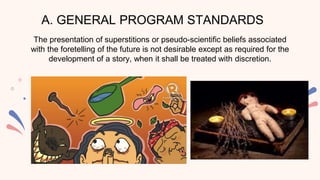 A. GENERAL PROGRAM STANDARDS
The presentation of superstitions or pseudo-scientific beliefs associated
with the foretelling of the future is not desirable except as required for the
development of a story, when it shall be treated with discretion.
 