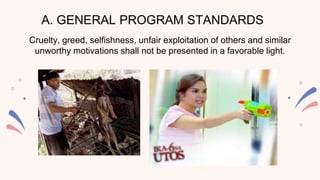 A. GENERAL PROGRAM STANDARDS
Cruelty, greed, selfishness, unfair exploitation of others and similar
unworthy motivations shall not be presented in a favorable light.
 
