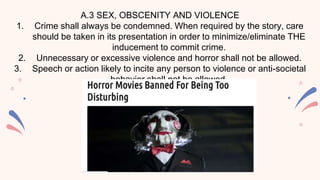 A.3 SEX, OBSCENITY AND VIOLENCE
1. Crime shall always be condemned. When required by the story, care
should be taken in its presentation in order to minimize/eliminate THE
inducement to commit crime.
2. Unnecessary or excessive violence and horror shall not be allowed.
3. Speech or action likely to incite any person to violence or anti-societal
behavior shall not be allowed.
 