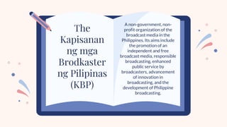 A non-government, non-
profit organization of the
broadcast media in the
Philippines. Its aims include
the promotion of an
independent and free
broadcast media, responsible
broadcasting, enhanced
public service by
broadcasters, advancement
of innovation in
broadcasting, and the
development of Philippine
broadcasting.
The
Kapisanan
ng mga
Brodkaster
ng Pilipinas
(KBP)
 