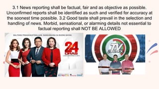 3.1 News reporting shall be factual, fair and as objective as possible.
Unconfirmed reports shall be identified as such and verified for accuracy at
the soonest time possible. 3.2 Good taste shall prevail in the selection and
handling of news. Morbid, sensational, or alarming details not essential to
factual reporting shall NOT BE ALLOWED
 