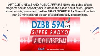 ARTICLE 1. NEWS AND PUBLIC AFFAIRS News and public affairs
programs should basically aim to inform the public about news, updates,
current events, issues and the like. NEWS SCHEDULE • News of not less
than 30 minutes shall be part of a station’s daily programming.
 