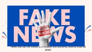 FAIRNESS AND OBJECTIVITY
• News reports shall be presented in a fair, factual and objective
manner.
• Bribes/gifts/privileges that would lead to bias of reporting and
broadcast is highly prohibited.
• Side comments expressing personal opinions and insights while
news is being reported is prohibited.
NEWS SOURCES
Rumors or gossips shall not be aired in the pretext of news. Only
news that can be traced to a reliable and authentic source shall be
aired.
 