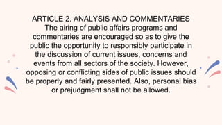 ARTICLE 2. ANALYSIS AND COMMENTARIES
The airing of public affairs programs and
commentaries are encouraged so as to give the
public the opportunity to responsibly participate in
the discussion of current issues, concerns and
events from all sectors of the society. However,
opposing or conflicting sides of public issues should
be properly and fairly presented. Also, personal bias
or prejudgment shall not be allowed.
 