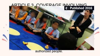 ARTICLE 3. COVERAGE INVOLVING
CHILDREN
The child’s dignity and right to privacy must always
be respected at all times. The child should not be
degraded or his/her innocence be demoralized.
Moreover, identities of children who are victims,
suspects, accused of a crime, arrested or detained
and children who are undergoing a trial shall be held
confidential. • Any interview involving children shall
be done upon the consent of the parent/guardian
and shall be conducted only by lawful and
authorized people.
 