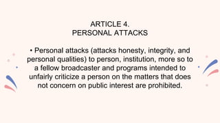 ARTICLE 4.
PERSONAL ATTACKS
• Personal attacks (attacks honesty, integrity, and
personal qualities) to person, institution, more so to
a fellow broadcaster and programs intended to
unfairly criticize a person on the matters that does
not concern on public interest are prohibited.
 