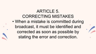 ARTICLE 5.
CORRECTING MISTAKES
• When a mistake is committed during
broadcast, it must be identified and
corrected as soon as possible by
stating the error and correction.
 