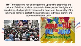 THAT broadcasting has an obligation to uphold the properties and
customs of civilized society; to maintain the respect of the rights and
sensitivities of all people; to preserve the honor and the sanctity of the
family and home; to protect the sacredness of individual dignity; and
to promote national unity.
 