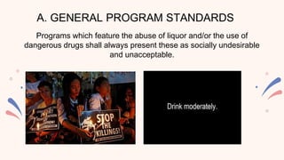 A. GENERAL PROGRAM STANDARDS
Programs which feature the abuse of liquor and/or the use of
dangerous drugs shall always present these as socially undesirable
and unacceptable.
 