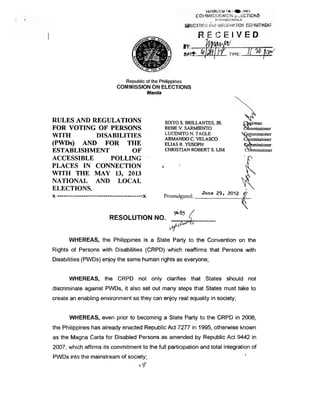 RECEIVED




                                       Republic of the Philippines
                                  COMMISSION ON ELECTIONS
                                                      Manila




RULES AND REGULATIONS
FOR VOTING OF PERSONS
WITH       DISABILITIES
(PWDs) AND FOR THE
ESTABLISHMENT        OF
                                                                   SIXTO S. BFULLANTES, JR.
                                                                   RENE V. SARMIENTO
                                                                   LUCENITO N. TAGLE
                                                                   0
                                                                   -          C. VELASCO
                                                                   ELIAS R. WSOPW
                                                                   CHRISTIAN ROBERT S. LIM
                                                                                                  tse
                                                                                                  yk ;
                                                                                                  @
                                                                                                       ssioner
                                                                                                  C mmissioner
                                                                                                       ssioner

ACCESSIBLE     POLLING
PLACES IN CONNECTION                                           t         1

WITH THE MAY 13, 2013
NATIONAL AND LOCAL
ELECTIONS.
x .......................................         x                Promulgated:   June 29, 2012



                              RESOLUTION NO.                         *:<
                                                                     W"
        WHEREAS, the Philippines is a State Party to the Convention on the
Rights of Persons with DisatjiIities'(CRPD) which reaffirms that Persons with
Disabilities (PWDs) enjoy the same human rights as everyone;


         WHEREAS, the CRPD not only clarifies that ;States should not
discriminate against PWDs, it also set out many steps that States must take to
create an enabling environment so they can enjoy real equality in society;


         WHEREAS, even prior to becoming a State Party to the CRPD in 2008,
the Philippines has already enacted Republic Act 7277 in 1995, otherwise known
as the Magna Carta for Disabled Persons as amended by Republic Act 9442 in
2007, which affirms its commitment to the full participation and total integration of
PWDs into the mainstream of society;
                                             L.   5
                                                  -
 