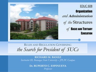EDUC 608
Organization
and Administration
of the Structures
of BASIC AND TERTIARY
EDUCATION
RICHARD M. BANEZ
Instructor III, Batangas State University – JPLPC Campus
Dr. RUPERTO C. ESPINUEVA
Professor
RULES AND REGULATION GOVERNING
the Search for President of SUCs
 