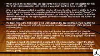 • When a team shoots foul shots, the opponents may not interfere with the shooter, nor may
they try to regain possession until the last or potentially last free throw is in the air.
• After a team has committed a specified number of fouls, the other team is said to be "in the
bonus". On scoreboards, this is usually signified with an indicator light reading "Bonus" or
"Penalty" with an illuminated directional arrow or dot indicating that team is to receive free
throws when fouled by the opposing team. (Some scoreboards also indicate the number of
fouls committed.)
• If a team misses the first shot of a two-shot situation, the opposing team must wait for the
completion of the second shot before attempting to reclaim possession of the ball and
continuing play.
• If a player is fouled while attempting a shot and the shot is unsuccessful, the player is
awarded a number of free throws equal to the value of the attempted shot. A player fouled
while attempting a regular two-point shot thus receives two shots, and a player fouled while
attempting a three-point shot receives three shots.
• If a player is fouled while attempting a shot and the shot is successful, typically the player
will be awarded one additional free throw for one point. In combination with a regular shot,
this is called a "three-point play" or "four-point play" (or more colloquially, an "and one")
because of the basket made at the time of the foul (2 or 3 points) and the additional free
throw (1 point).
 