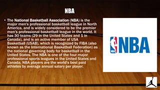 NBA
• The National Basketball Association (NBA) is the
major men's professional basketball league in North
America, and is widely considered to be the premier
men's professional basketball league in the world. It
has 30 teams (29 in the United States and 1 in
Canada), and is an active member of USA
Basketball (USAB), which is recognized by FIBA (also
known as the International Basketball Federation) as
the national governing body for basketball in the
United States. The NBA is one of the four major
professional sports leagues in the United States and
Canada. NBA players are the world's best paid
athletes by average annual salary per player.
 