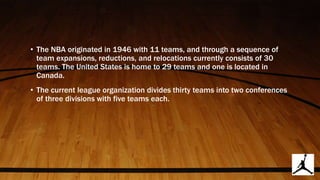 • The NBA originated in 1946 with 11 teams, and through a sequence of
team expansions, reductions, and relocations currently consists of 30
teams. The United States is home to 29 teams and one is located in
Canada.
• The current league organization divides thirty teams into two conferences
of three divisions with five teams each.
 