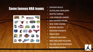 Some famous NBA teams
• CHICAGO BULLS
• CLEVELAND CAVALIERS
• SEATTLE SONICS
• LOS ANGELES LAKERS
• SAN ANTONIO SPURS
• NEW YORK KNICKS
• BOSTON CELTICS
• HOUSTON ROCKETS
• MIAMI HEAT
• TORONTO RAPTORS
• NEW ORLEANS PELICANS
• GOLDEN STATE WARRIORS
• MILWAUKEE BUCKS
 