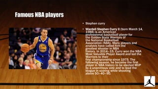 Famous NBA players
• Stephen curry
• Wardell Stephen Curry II (born March 14,
1988) is an American
professional basketball player for
the Golden State Warriors of
the National Basketball
Association (NBA). Many players and
analysts have called him the
greatest shooter in NBA
history. In 2014–15, Curry won the NBA
Most Valuable Player Award and led the
Warriors to their
first championship since 1975. The
following season, he became the first
player in NBA history to be elected MVP
by a unanimous vote and to lead the
league in scoring while shooting
above 50–40–90.
 