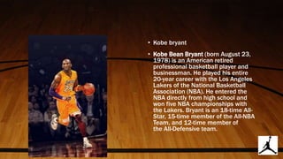 • Kobe bryant
• Kobe Bean Bryant (born August 23,
1978) is an American retired
professional basketball player and
businessman. He played his entire
20-year career with the Los Angeles
Lakers of the National Basketball
Association (NBA). He entered the
NBA directly from high school and
won five NBA championships with
the Lakers. Bryant is an 18-time All-
Star, 15-time member of the All-NBA
Team, and 12-time member of
the All-Defensive team.
 