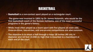 BASKETBALL
• Basketball is a non-contact sport played on a rectangular court.
The game was invented in 1891 by Dr. James Naismith, who would be the
first basketball coach of the Kansas Jayhawks, one of the most successful
programs in the game's history.
• While most often played as a team sport with five players on each side,
three-on-three, two-on-two, and one-on-one competitions are also common.
• The objective is to shoot a ball through a hoop 18 inches (46 cm) in
diameter and 10 feet (3.048 m) high that is mounted to a backboard at
each end of the court
 