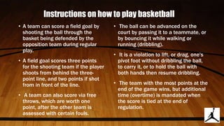 Instructions on how to play basketball
• A team can score a field goal by
shooting the ball through the
basket being defended by the
opposition team during regular
play.
• A field goal scores three points
for the shooting team if the player
shoots from behind the three-
point line, and two points if shot
from in front of the line.
• A team can also score via free
throws, which are worth one
point, after the other team is
assessed with certain fouls.
• The ball can be advanced on the
court by passing it to a teammate, or
by bouncing it while walking or
running (dribbling).
• It is a violation to lift, or drag, one's
pivot foot without dribbling the ball,
to carry it, or to hold the ball with
both hands then resume dribbling.
• The team with the most points at the
end of the game wins, but additional
time (overtime) is mandated when
the score is tied at the end of
regulation.
 