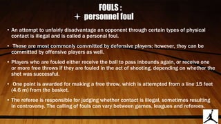 FOULS :
personnel foul
• An attempt to unfairly disadvantage an opponent through certain types of physical
contact is illegal and is called a personal foul.
• These are most commonly committed by defensive players; however, they can be
committed by offensive players as well.
• Players who are fouled either receive the ball to pass inbounds again, or receive one
or more free throws if they are fouled in the act of shooting, depending on whether the
shot was successful.
• One point is awarded for making a free throw, which is attempted from a line 15 feet
(4.6 m) from the basket.
• The referee is responsible for judging whether contact is illegal, sometimes resulting
in controversy. The calling of fouls can vary between games, leagues and referees.
 
