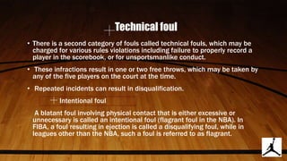 Technical foul
• There is a second category of fouls called technical fouls, which may be
charged for various rules violations including failure to properly record a
player in the scorebook, or for unsportsmanlike conduct.
• These infractions result in one or two free throws, which may be taken by
any of the five players on the court at the time.
• Repeated incidents can result in disqualification.
Intentional foul
A blatant foul involving physical contact that is either excessive or
unnecessary is called an intentional foul (flagrant foul in the NBA). In
FIBA, a foul resulting in ejection is called a disqualifying foul, while in
leagues other than the NBA, such a foul is referred to as flagrant.
 