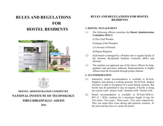 RULES AND REGULATIONS
FOR
HOSTEL RESIDENTS
HOSTEL ADMINISTRATION COMMITTEE
NATIONAL INSTITUTE OF TECHNOLOGY
TIRUCHIRAPPALLI - 620 015
2016
RULES AND REGULATIONS FOR HOSTEL
RESIDENTS
1. HOSTEL MANAGEMENT
1.1 The following officers constitute the Hostel Administration
Committee (HAC):
a) The Chief Warden
b) Deputy Chief Wardens
c) Convener of Hostels
d) Deputy Registrar
1.2 Each hostel is managed by a Warden who is regular faculty of
the Institute, Residential Students Councilor (RSC) and
Steward.
1.3 The students can approach any of the above officers for help,
guidance and grievance redressal. Representations to higher
officers must be forwarded through proper channel.
2. ACCOMMODATION
2.1 Statutorily, hostel accommodation is available to B.Tech.
Students, only during a working semester. No B.Tech. Student
will have a right to occupation of a room during vacation. But
he/she may be permitted to stay on request, if he/she is doing
any course work / project work / Institute work / Hostel work.
2.2 Hostel accommodation is available to M.Tech./M.B.A./
M.C.A. / M.Sc. students for a maximum length of stay for
Two years / Two years / Three years / Two years respectively.
They can retain their room during odd semester vacation. At
the year-end they have to vacate the hostel.
 