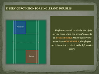 E. SERVICE ROTATION FOR SINGLESAND DOUBLES
1. Singles serve and receive in the right
service court when the server’s score is
an EVEN NUMBER. When the server’s
score is an ODD NUMBER, the players
serve form the received in the left service
court.
 