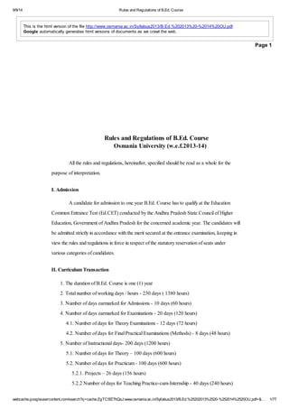 9/9/14 Rules and Regulations of B.Ed. Course 
This is the html version of the file http://www.osmania.ac.in/Syllabus2013/B.Ed.%202013%20-%2014%20OU.pdf. 
Google automatically generates html versions of documents as we crawl the web. 
Page 1 
Rules and Regulations of B.Ed. Course 
Osmania University (w.e.f.2013-14) 
All the rules and regulations, hereinafter, specified should be read as a whole for the 
purpose of interpretation. 
I. Admission 
A candidate for admission to one year B.Ed. Course has to qualify at the Education 
Common Entrance Test (Ed.CET) conducted by the Andhra Pradesh State Council of Higher 
Education, Government of Andhra Pradesh for the concerned academic year. The candidates will 
be admitted strictly in accordance with the merit secured at the entrance examination, keeping in 
view the rules and regulations in force in respect of the statutory reservation of seats under 
various categories of candidates. 
II. Curriculum Transaction 
1. The duration of B.Ed. Course is one (1) year 
2. Total number of working days / hours - 230 days ( 1380 hours) 
3. Number of days earmarked for Admissions - 10 days (60 hours) 
4. Number of days earmarked for Examinations - 20 days (120 hours) 
4.1. Number of days for Theory Examinations - 12 days (72 hours) 
4.2. Number of days for Final Practical Examinations (Methods) - 8 days (48 hours) 
5. Number of Instructional days- 200 days (1200 hours) 
5.1. Number of days for Theory – 100 days (600 hours) 
5.2. Number of days for Practicum - 100 days (600 hours) 
5.2.1. Projects – 26 days (156 hours) 
5.2.2 Number of days for Teaching Practice-cum-Internship - 40 days (240 hours) 
webcache.googleusercontent.com/search?q=cache:ZgTC5fZ7hQsJ:www.osmania.ac.in/Syllabus2013/B.Ed.%25202013%2520-%252014%2520OU.pdf+&… 1/77 
 