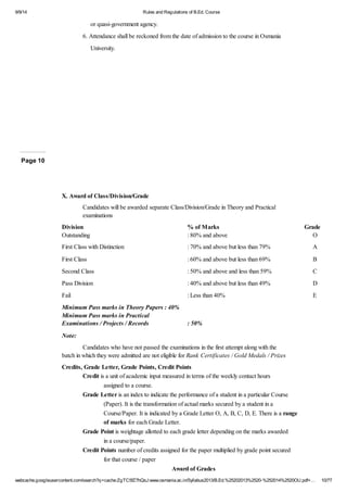 9/9/14 Rules and Regulations of B.Ed. Course 
or quasi-government agency. 
6. Attendance shall be reckoned from the date of admission to the course in Osmania 
University. 
Page 10 
X. Award of Class/Division/Grade 
Candidates will be awarded separate Class/Division/Grade in Theory and Practical 
examinations 
Division % of Marks Grade 
Outstanding : 80% and above O 
First Class with Distinction : 70% and above but less than 79% A 
First Class : 60% and above but less than 69% B 
Second Class : 50% and above and less than 59% C 
Pass Division : 40% and above but less than 49% D 
Fail : Less than 40% E 
Minimum Pass marks in Theory Papers : 40% 
Minimum Pass marks in Practical 
Examinations / Projects / Records : 50% 
Note: 
Candidates who have not passed the examinations in the first attempt along with the 
batch in which they were admitted are not eligible for Rank Certificates / Gold Medals / Prizes 
Credits, Grade Letter, Grade Points, Credit Points 
Credit is a unit of academic input measured in terms of the weekly contact hours 
assigned to a course. 
Grade Letter is an index to indicate the performance of a student in a particular Course 
(Paper). It is the transformation of actual marks secured by a student in a 
Course/Paper. It is indicated by a Grade Letter O, A, B, C, D, E. There is a range 
of marks for each Grade Letter. 
Grade Point is weightage allotted to each grade letter depending on the marks awarded 
in a course/paper. 
Credit Points number of credits assigned for the paper multiplied by grade point secured 
for that course / paper 
Award of Grades 
webcache.googleusercontent.com/search?q=cache:ZgTC5fZ7hQsJ:www.osmania.ac.in/Syllabus2013/B.Ed.%25202013%2520-%252014%2520OU.pdf+… 10/77 
 