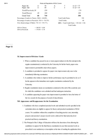 9/9/14 Rules and Regulations of B.Ed. Course 
Paper-XI 11 70 A 7 11 x7 = 77 
Paper- XII 11 50 C 5 11 x5 = 55 
Total(Practicals) 30 350 178 
Total(Theory) 30 360 180 
Grand Total 60 710 358 
Percentage of marks in Theory: 360/6 = 60.00% Total Credit Points: 358 
Percentage of marks in Practicals: 350 /6 = 58.33% Total Credits: 60 
Over all percentage of Marks: 710 /12 = 59.17 % GPA = Total Credit Points = 358 /60 = 5.96 
Total Credits 
GPA in Theory = 180/30 = 6.00 
GPA in Practicals = 178/30 = 5.70 
Page 12 
XI. Improvement of Division / Grade 
1. When a candidate has passed in one or more papers/subjects in the first attempt in the 
regular examinations(s) conducted by the University for his/her batch, paper-wise 
improvement is permissible only in those papers. 
2. A candidate is permitted to appear for paper-wise improvement only once in the 
immediately following examination. 
3. A candidate who wishes to improve his/her performance may be permitted to do so if 
he/she appears in the immediate next regular examination conducted by the 
University. 
4. Regular examination means an examination conducted at the end of the academic year 
for which the candidates were admitted and had undergone instruction. 
5. A candidate appearing for paper-wise improvement is permitted to have the better of 
the two awards for the purpose of award of class/division. 
XII. Appearance and Reappearance for the Examination 
1. Candidates who have completed practical work and submitted records specified in the 
curriculum alone are eligible to appear for theory and practical examination of B.Ed 
course. No candidate without the completion of teaching practice cum, internship, 
projects and practical / project record work is allowed for final university level 
practical and theory examinations. 
2. The Principal of the College of Education will have the discretion of not allowing the 
candidates to appear for the final theory examination in case their practical work as 
prescribed is not satisfactory or incomplete at the time of sending the application form 
webcache.googleusercontent.com/search?q=cache:ZgTC5fZ7hQsJ:www.osmania.ac.in/Syllabus2013/B.Ed.%25202013%2520-%252014%2520OU.pdf+… 12/77 
 