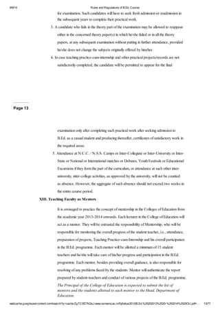 9/9/14 Rules and Regulations of B.Ed. Course 
for examination. Such candidates will have to seek fresh admission or readmission in 
the subsequent years to complete their practical work. 
3. A candidate who fails in the theory part of the examination may be allowed to reappear 
either in the concerned theory paper(s) in which he/she failed or in all the theory 
papers, at any subsequent examination without putting in further attendance, provided 
he/she does not change the subjects originally offered by him/her. 
4. In case teaching practice-cum-internship and other practical projects/records are not 
satisfactorily completed, the candidate will be permitted to appear for the final 
Page 13 
examination only after completing such practical work after seeking admission to 
B.Ed. as a casual student and producing thereafter, certificates of satisfactory work in 
the required areas. 
5. Attendance at N.C.C. / N.S.S. Camps or Inter-Collegiate or Inter-University or Inter- 
State or National or International matches or Debates, Youth Festivals or Educational 
Excursions if they form the part of the curriculum, or attendance at such other inter-university, 
inter-college activities, as approved by the university, will not be counted 
as absence. However, the aggregate of such absence should not exceed two weeks in 
the entire course period. 
XIII. Teaching Faculty as Mentors 
It is envisaged to practice the concept of mentorship in the Colleges of Education from 
the academic year 2013-2014 onwards. Each lecturer in the College of Education will 
act as a mentor. They will be entrusted the responsibility of Mentorship, who will be 
responsible for monitoring the overall progress of the student teacher, i.e., attendance, 
preparation of projects, Teaching Practice-cum-Internship and his overall participation 
in the B.Ed. programme. Each mentor will be allotted a minimum of 15 student 
teachers and he/she will take care of his/her progress and participation in the B.Ed. 
programme. Each mentor, besides providing overall guidance, is also responsible for 
resolving of any problems faced by the students. Mentor will authenticate the report 
prepared by student-teachers and conduct of various projects of the B.Ed. programme. 
The Principal of the College of Education is expected to submit the list of 
mentors and the students allotted to each mentor to the Head, Department of 
Education. 
webcache.googleusercontent.com/search?q=cache:ZgTC5fZ7hQsJ:www.osmania.ac.in/Syllabus2013/B.Ed.%25202013%2520-%252014%2520OU.pdf+… 13/77 
 