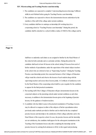 9/9/14 Rules and Regulations of B.Ed. Course 
XIV. Microteaching and Teaching Practice-cum-Internship 
1. The candidates are expected to complete 5 microteaching lessons (choosing 5 different 
skills) in each Method before going for Teaching Practice-cum-Internship. 
2. The candidates are expected to observe the demonstration lessons undertaken by the 
members of the staff of the college under normal conditions. 
3. Every candidate shall have to undergo an internship (40 working days) in a 
cooperating school as “Teaching Practice-cum-Internship”. During this period, the 
candidate shall be attached to a school (within a radius of 10KM of the college) and he 
Page 14 
shall have to undertake such duties as are assigned to him/her by the Head Master of 
the school in both curricular and co-curricular activities. During this period, the 
candidate shall teach at least 40 lessons in the school, taking 20 lessons from each of 
his/her methods of specialization, under the supervision of the trained subject teachers 
in the school who are referred to here as “Supervising Teachers”. During the Teaching 
Practice-cum-Internship period, the concerned lecturers of the Colleges of Education 
will go round the schools and observe the lessons of each student along with the 
supervising teachers and assess these lessons jointly. A Certificate of satisfactory work 
by the Head Master of the cooperating school shall be a pre-requisite for the candidate 
to appear for the final practical examination. 
3. The teaching staff of the Colleges of Education will give demonstration lessons in the 
concerned subjects at the practicing schools under normal conditions as and when 
necessary, in addition to the demonstration lessons given at the beginning of practice 
lessons, for the guidance of student-teachers. 
4. A candidate who has failed to pass in the practical examination of Teaching a Lesson, 
may be allowed to reappear in either of the subjects of his/her specialization taken 
previously under methods provided to him/her and in which he/she has completed 
practice lessons and internship to the satisfaction of their college authorities and to the 
Head Master of the respective school. In case, the practice lessons and the internship 
are not satisfactory, the candidate shall appear for the subsequent examinations in the 
Teaching of the Examination lesson only after completing the internship and the 
practice lessons by seeking fresh admission to B.Ed. in this regard and producing 
webcache.googleusercontent.com/search?q=cache:ZgTC5fZ7hQsJ:www.osmania.ac.in/Syllabus2013/B.Ed.%25202013%2520-%252014%2520OU.pdf+… 14/77 
 