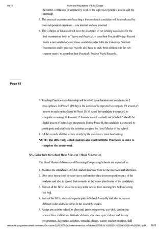 9/9/14 Rules and Regulations of B.Ed. Course 
thereafter, certificates of satisfactory work in the supervised practice lessons and the 
internship. 
5. The practical examination of teaching a lesson of each candidate will be conducted by 
two independent examiners – one internal and one external. 
6. The Colleges of Education will have the discretion of not sending candidates for the 
final examination, both in Theory and Practical, in case their Practical Project/Record 
Work is not satisfactory and those candidates who fail in the University Practical 
Examination and in practical records also have to seek fresh admission in the sub-sequent 
year(s) to complete their Practical / Project Work/Records. 
Page 15 
7. Teaching Practice-cum-Internship will be of 40 days duration and conducted in 2 
(two) phases. In Phase I (10 days), the candidate is expected to complete 10 lessons (5 
lessons in each method) and in Phase II (30 days) the candidate is expected to 
complete remaining 30 lessons (15 lessons in each method) out of which 5 should be 
digital lessons (Technology Integrated). During Phase II, the candidate is expected to 
participate and undertake the activities assigned by Head Master of the school. 
8. All the records shall be written strictly by the candidates’ own handwriting. 
NOTE: The differently abled students also shall fulfill the Practicum in order to 
complete the coursework. 
XV. Guidelines for school Head Masters / Head Mistresses 
The Head Masters/Mistresses of Practicing/Cooperating Schools are expected to: 
1. Maintain the attendance of B.Ed. student teachers both for the forenoon and afternoon. 
2. Give strict instructions to supervisors and monitor the classroom performance of the 
students and also to record their remarks in the lesson plan books of the candidates. 
3. Instruct all the B.Ed. students to stay in the school from morning first bell to evening 
last bell. 
4. Instruct the B.Ed. students to participate in School Assembly and also to present 
different value added activities in the assembly session. 
5. Assign any activity related to clean and green programme, eco-club, conducting 
science fairs, exhibitions, festivals, debates, elocution, quiz, cultural and literary 
programmes, decoration activities, remedial classes, parent-teacher meetings, field 
webcache.googleusercontent.com/search?q=cache:ZgTC5fZ7hQsJ:www.osmania.ac.in/Syllabus2013/B.Ed.%25202013%2520-%252014%2520OU.pdf+… 15/77 
 