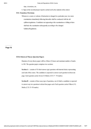 9/9/14 Rules and Regulations of B.Ed. Course 
trips, excursions, etc. 
6. Sign on the records/project reports carried out by the students in the school. 
XVI. Transitory Provisions 
Whenever a course or scheme of instruction is changed in a particular year, two more 
examinations immediately following thereafter shall be conducted with the old 
syllabus/regulations. Candidates not appearing at the examinations or failing in them 
shall take the examination subsequently according to the changed 
Syllabus/Regulations. 
Page 16 
XVII. Pattern of Theory Question Papers 
Duration of every theory paper will be of three (3) hours and maximum number of marks 
is 100. The question paper comprises two sections: 
Section A – consists of 10 short answer type questions with internal choice representing 
each unit of the course. The candidate is expected to answer each question in about one 
page. Each question carries Seven (7) Marks (10 X 7= 70 marks). 
Section B – consists of four essay type of questions, out of which a candidate is expected 
to answer any two questions in about four pages each. Each question carries Fifteen (15) 
Marks (2 X 15=30 marks). 
webcache.googleusercontent.com/search?q=cache:ZgTC5fZ7hQsJ:www.osmania.ac.in/Syllabus2013/B.Ed.%25202013%2520-%252014%2520OU.pdf+… 16/77 
 