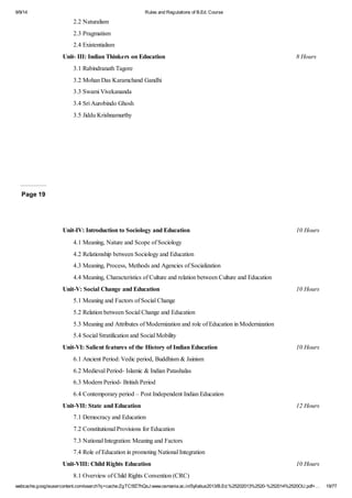 9/9/14 Rules and Regulations of B.Ed. Course 
2.2 Naturalism 
2.3 Pragmatism 
2.4 Existentialism 
Unit- III: Indian Thinkers on Education 8 Hours 
3.1 Rabindranath Tagore 
3.2 Mohan Das Karamchand Gandhi 
3.3 Swami Vivekananda 
3.4 Sri Aurobindo Ghosh 
3.5 Jiddu Krishnamurthy 
Page 19 
Unit-IV: Introduction to Sociology and Education 10 Hours 
4.1 Meaning, Nature and Scope of Sociology 
4.2 Relationship between Sociology and Education 
4.3 Meaning, Process, Methods and Agencies of Socialization 
4.4 Meaning, Characteristics of Culture and relation between Culture and Education 
Unit-V: Social Change and Education 10 Hours 
5.1 Meaning and Factors of Social Change 
5.2 Relation between Social Change and Education 
5.3 Meaning and Attributes of Modernization and role of Education in Modernization 
5.4 Social Stratification and Social Mobility 
Unit-VI: Salient features of the History of Indian Education 10 Hours 
6.1 Ancient Period: Vedic period, Buddhism & Jainism 
6.2 Medieval Period- Islamic & Indian Patashalas 
6.3 Modern Period- British Period 
6.4 Contemporary period – Post Independent Indian Education 
Unit-VII: State and Education 12 Hours 
7.1 Democracy and Education 
7.2 Constitutional Provisions for Education 
7.3 National Integration: Meaning and Factors 
7.4 Role of Education in promoting National Integration 
Unit-VIII: Child Rights Education 10 Hours 
8.1 Overview of Child Rights Convention (CRC) 
webcache.googleusercontent.com/search?q=cache:ZgTC5fZ7hQsJ:www.osmania.ac.in/Syllabus2013/B.Ed.%25202013%2520-%252014%2520OU.pdf+… 19/77 
 
