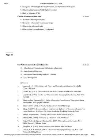 9/9/14 Rules and Regulations of B.Ed. Course 
8.2 Categories of Child Rights: Survival, Protection, Development and Participation 
8.3 Educational implications of Child Rights Convention 
8.4 Right to Education (RTE) 
Unit-IX: Economics of Education 10 Hours 
9.1 Economics: Meaning and Nature 
9.2 Economics of Education: Meaning and Scope 
9.3 Education as a Human Capital 
9.4 Education and Human Resource Development 
Page 20 
Unit-X: Contemporary Issues in Education 10 Hours 
10.1 Liberalization, Privatization and Globalization in Education 
10.2 Value Crisis and Education 
10.3 International Understanding and Peace Education 
10.4 Crisis Management 
References 
1. Aggrawal, J.C. (1996) 10th rev. ed. Theory and Principles of Education. New Delhi: 
Vikas Publication. 
2. Altakar A.S. (1957). Education in Ancient India. Varanasi: Nand Kishore Publication. 
3. Anand, C L. (1993). Teacher and Education in the Emerging Indian Society. New Delhi: 
NCERT. 
4. Bhaskara Rao, Digumarti (2013). Vidya Adhaaraalu (Foundations of Education). Guntur: 
master minds, Sri Nagarjuna Publishers. 
5. Bipan Chandra (2000). India after Independence. New Delhi: Roopa. 
6. Blaug, M. (1997). Economic Theory in Retrospect: A History of Economic Thought from 
Adam Smith to J. M. Keynes, 5th Edition. Cambridge: Cambridge University Press. 
7. Delors, Jacques (1996). Learning: The Treasure Within. Paris: UNESCO. 
8. Dhavan, M.L. (2005). Philosophy of Education. Delhi; Isha Books. 
9. Ediger, Marlow & Digumarti Bhaskara Rao (2009). Philosophy and Curriculum. New 
Delhi: Discovery Publishing House. 
10. Havighurst, R. (1995). Society and Education. Boston: Allyn and Bacon. 
11. Thakur, A. S. & Berwal, S. (2007). Education in Emerging Indian Society, New Delhi: 
National Publishing House. 
webcache.googleusercontent.com/search?q=cache:ZgTC5fZ7hQsJ:www.osmania.ac.in/Syllabus2013/B.Ed.%25202013%2520-%252014%2520OU.pdf+… 20/77 
 