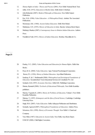 9/9/14 Rules and Regulations of B.Ed. Course 
12. Human Rights in India - Theory and Practice (2001). New Delhi: National Book Trust. 
13. Jaffar, S.M. (1972). Education in Muslim India. Delhi: Idrah-I-Ababiyat. 
14. John Brubacher (2007). Modern Philosophy of Education. New Delhi: Surjeet 
Publication. 
15. Kar, N.K. (1996). Value Education - A Philosophical Study. Ambala: The Associated 
Publications. 
16. Mookerjee, R.K. (1960). Ancient Indian Education. Delhi: Moti Mahal. 
17. Mukherjee, S.N. (1955). History of Education in India. Baroda: Acharya Book Depot. 
18. Mukharji, Shankar (2007). Contemporary Issues in Modern Indian Education. Authors 
Press. 
19. Nurullah & Naik (1951). History of Indian Education. Bombay: Macmillan & Co. 
Page 21 
20. Panday, V.C. (2005). Value Education and Education for Human Rights. Delhi: Isha 
Books. 
21. Passi, B. K. (2004). Value Education. Agra: National Psychological Corporation. 
22. Rawat, P.L. (1956). History of Indian Education. Arya Bhait Publication. 
23. Sandeep, P. & C. Madhumathi (2008). Philosophical and Sociological Foundations of 
Education. Secunderabad: Veera Educational Services & Consultants Pvt. Ltd. 
24. Seshadri, G.B. (1997). Economic Doctrines. Delhi: B.R. Publishing Corporation. 
25. Shanna, Ramnath (2000). Textbook of Educational Philosophy. New Delhi: Kanishka 
publishers. 
26. Sharma, Yogendra K. (2001). History & Problems of Education, Volume I. New Delhi: 
Kauishha Publication. 
27. Shionya, Y. (1997). Schumpeter and the Idea of Social Science. Cambridge: Cambridge 
University Press. 
28. Singh, M.S. (2007). Value Education. Delhi: Adhyayan Publication and Distribution. 
29. Somnath, Agrawal (2007). Philosophical Foundations of Education. Authors Press. 
30. Srivastava, S.K. (1999). History of Economic Thought. New Delhi: S. Chand and 
Company. 
31. Ved, Mitra (1967). Education in Ancient India. New Delhi, Arya Book Depot. 
32. UNICEF (2000). Child Rights Convention. 
webcache.googleusercontent.com/search?q=cache:ZgTC5fZ7hQsJ:www.osmania.ac.in/Syllabus2013/B.Ed.%25202013%2520-%252014%2520OU.pdf+… 21/77 
 