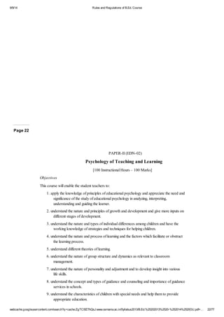 9/9/14 Rules and Regulations of B.Ed. Course 
Page 22 
PAPER-II (EDN-02) 
Psychology of Teaching and Learning 
[100 Instructional Hours – 100 Marks] 
Objectives 
This course will enable the student teachers to: 
1. apply the knowledge of principles of educational psychology and appreciate the need and 
significance of the study of educational psychology in analyzing, interpreting, 
understanding and guiding the learner. 
2. understand the nature and principles of growth and development and give more inputs on 
different stages of development. 
3. understand the nature and types of individual differences among children and have the 
working knowledge of strategies and techniques for helping children. 
4. understand the nature and process of learning and the factors which facilitate or obstruct 
the learning process. 
5. understand different theories of learning. 
6. understand the nature of group structure and dynamics as relevant to classroom 
management. 
7. understand the nature of personality and adjustment and to develop insight into various 
life skills. 
8. understand the concept and types of guidance and counseling and importance of guidance 
services in schools. 
9. understand the characteristics of children with special needs and help them to provide 
appropriate education. 
webcache.googleusercontent.com/search?q=cache:ZgTC5fZ7hQsJ:www.osmania.ac.in/Syllabus2013/B.Ed.%25202013%2520-%252014%2520OU.pdf+… 22/77 
 
